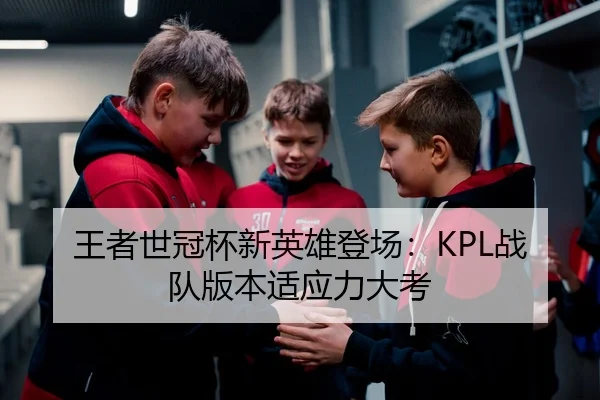 王者世冠杯新英雄登场：KPL战队版本适应力大考