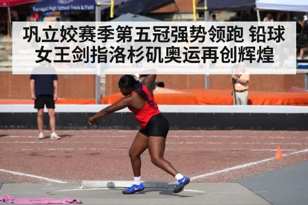 巩立姣赛季第五冠强势领跑 铅球女王剑指洛杉矶奥运再创辉煌