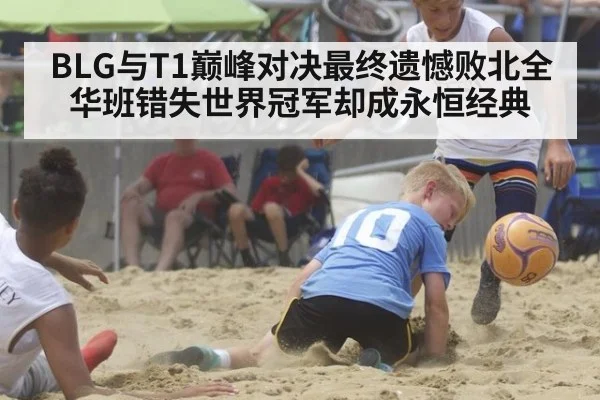 BLG与T1巅峰对决最终遗憾败北全华班错失世界冠军却成永恒经典